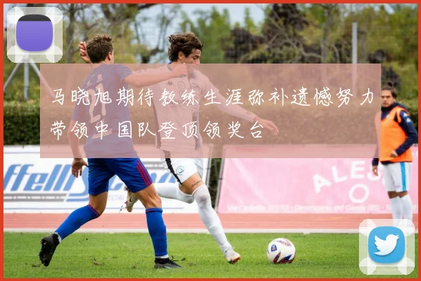 马晓旭期待教练生涯弥补遗憾努力带领中国队登顶领奖台