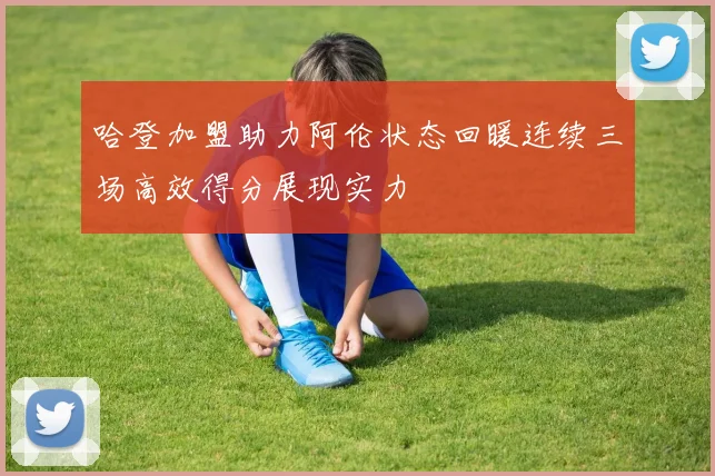 哈登加盟助力阿伦状态回暖连续三场高效得分展现实力