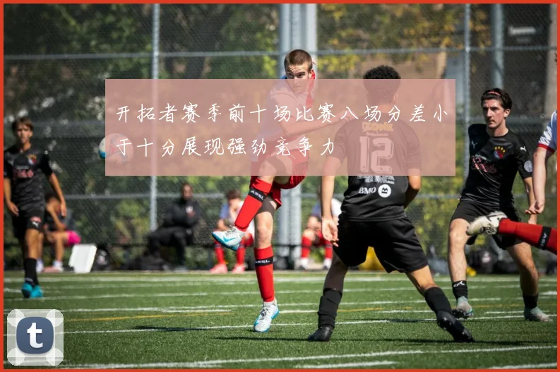 开拓者赛季前十场比赛八场分差小于十分展现强劲竞争力