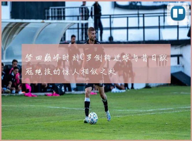 梦回巅峰时刻C罗倒钩进球与昔日欧冠绝技的惊人相似之处