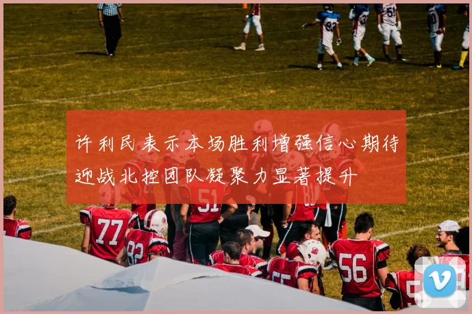 许利民表示本场胜利增强信心期待迎战北控团队凝聚力显著提升