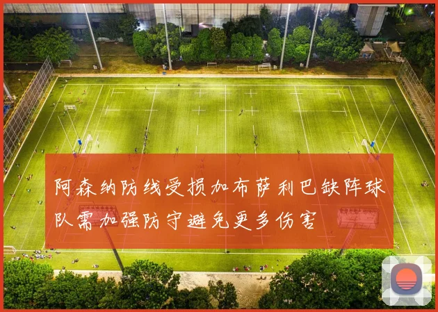 阿森纳防线受损加布萨利巴缺阵球队需加强防守避免更多伤害