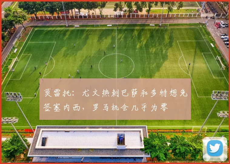 莫雷托：尤文热刺巴萨和多特想免签塞内西，罗马机会几乎为零