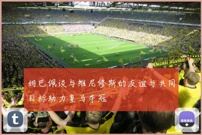 姆巴佩谈与维尼修斯的友谊与共同目标助力皇马夺冠