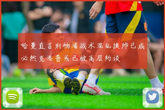哈曼直言利物浦战术混乱换帅已成必然克洛普或已被高层约谈