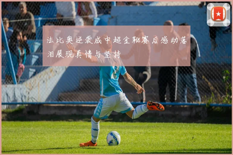 法比奥逆袭成中超金靴赛后感动落泪展现真情与坚持