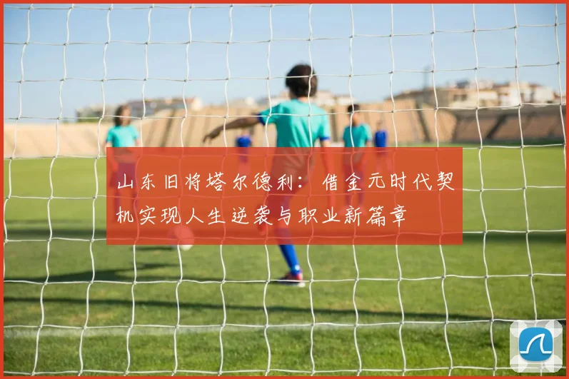 山东旧将塔尔德利：借金元时代契机实现人生逆袭与职业新篇章