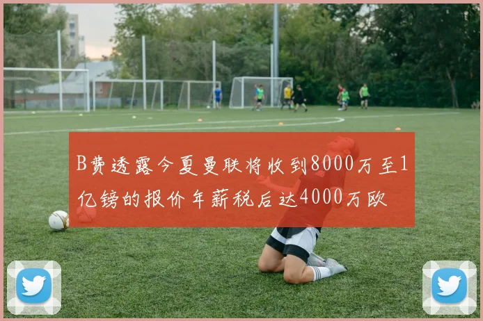 B费透露今夏曼联将收到8000万至1亿镑的报价年薪税后达4000万欧