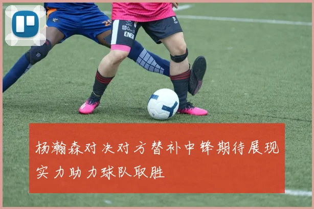 杨瀚森对决对方替补中锋期待展现实力助力球队取胜