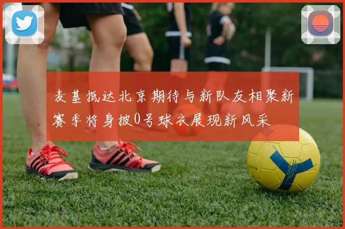 麦基抵达北京期待与新队友相聚新赛季将身披0号球衣展现新风采