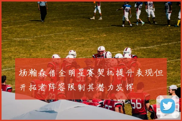 杨瀚森借全明星赛契机提升表现但开拓者阵容限制其潜力发挥