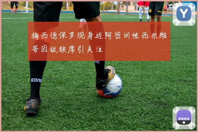 梅西德保罗现身迈阿密训练西尔维蒂因故缺席引关注
