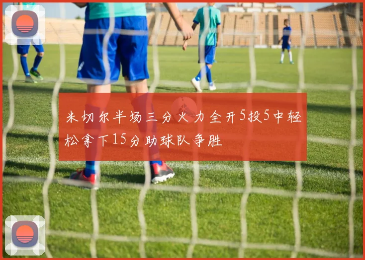 米切尔半场三分火力全开5投5中轻松拿下15分助球队争胜