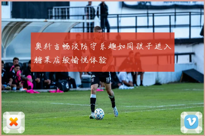 奥科吉畅谈防守乐趣如同孩子进入糖果店般愉悦体验