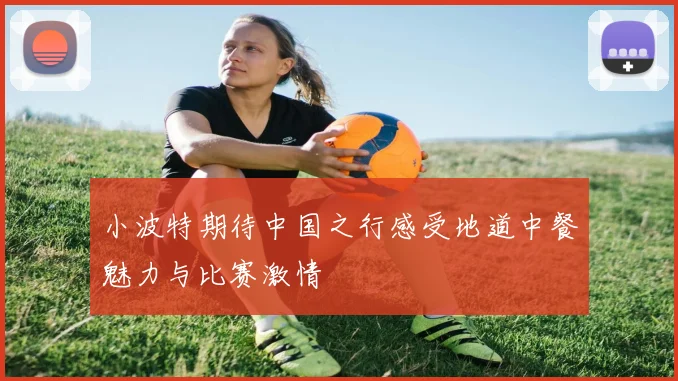 小波特期待中国之行感受地道中餐魅力与比赛激情