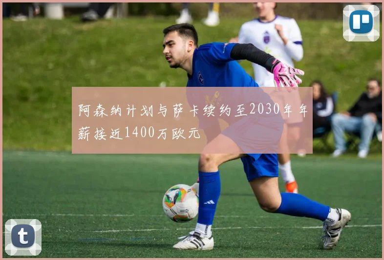 阿森纳计划与萨卡续约至2030年年薪接近1400万欧元