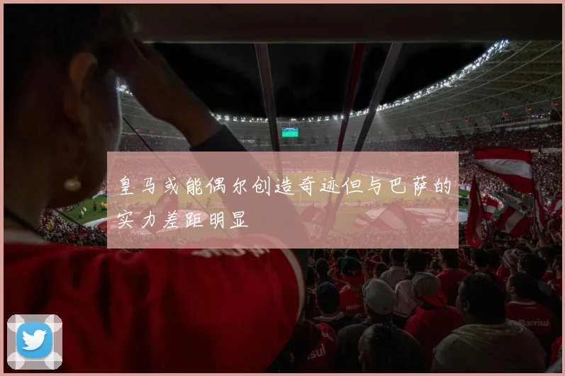 皇马或能偶尔创造奇迹但与巴萨的实力差距明显