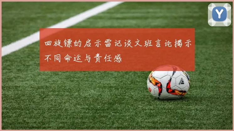 回旋镖的启示雷记谈文班言论揭示不同命运与责任感