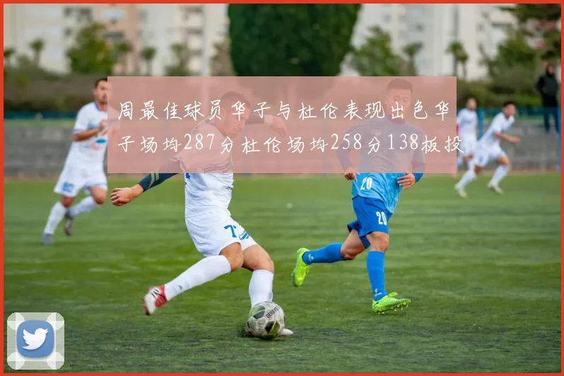 周最佳球员华子与杜伦表现出色华子场均287分杜伦场均258分138板投篮命中率高达639