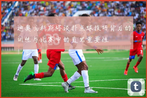 迪奥戈科斯塔谈扑点球技巧背后的训练与比赛中的直觉重要性