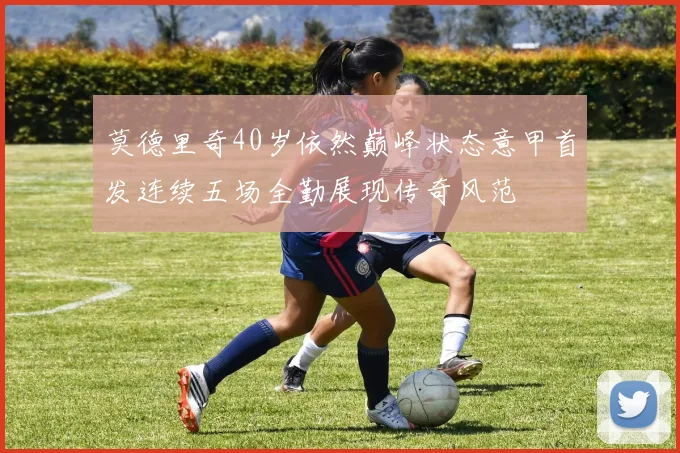 莫德里奇40岁依然巅峰状态意甲首发连续五场全勤展现传奇风范