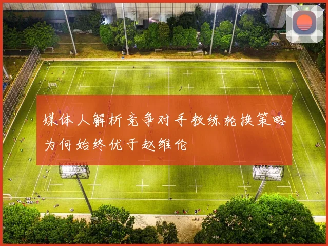 媒体人解析竞争对手教练轮换策略为何始终优于赵维伦