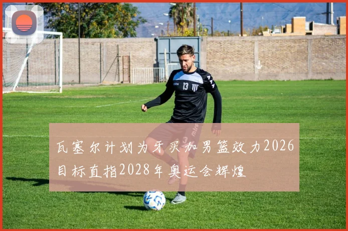 瓦塞尔计划为牙买加男篮效力2026目标直指2028年奥运会辉煌